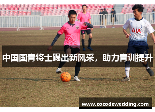中国国青将士踢出新风采，助力青训提升