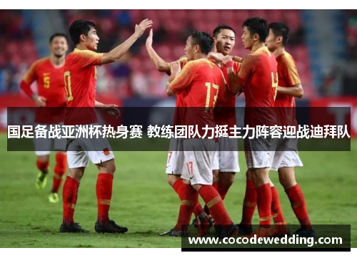 国足备战亚洲杯热身赛 教练团队力挺主力阵容迎战迪拜队